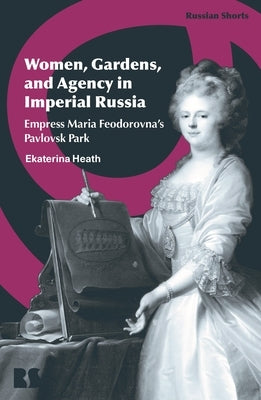 Women, Gardens, and Agency in Imperial Russia: Empress Maria Feodorovna's Pavlovsk Park by Heath, Ekaterina
