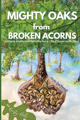 MIGHTY OAKS from BROKEN ACORNS: Simple Implementations for a Life Closer to God by Hill, Kristy L.