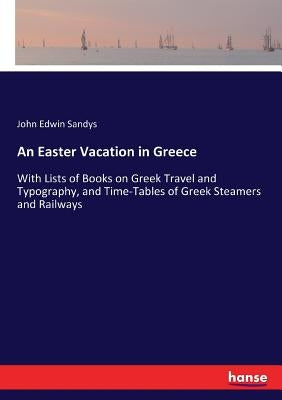 An Easter Vacation in Greece: With Lists of Books on Greek Travel and Typography, and Time-Tables of Greek Steamers and Railways by Sandys, John Edwin