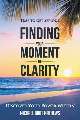 Time to Get Serious Finding Your Moment of Clarity: Discover Your Power Within by Mathews, Michael Bart