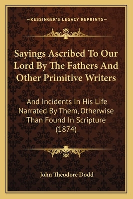 Sayings Ascribed To Our Lord By The Fathers And Other Primitive Writers: And Incidents In His Life Narrated By Them, Otherwise Than Found In Scripture by Dodd, John Theodore
