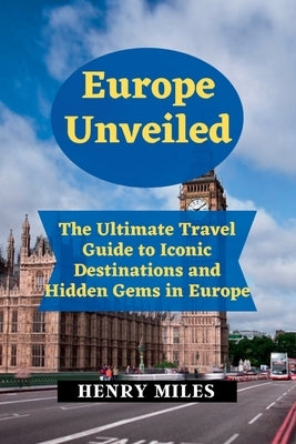 Europe Unveiled: The Ultimate Travel Guide to Iconic Destinations and Hidden Gems in Europe by Miles, Henry
