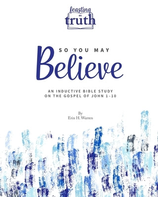 So You May Believe: An Inductive Bible Study on the Gospel of John 1-10 (Feasting on Truth) by Warren, Erin H.