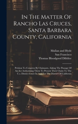 In The Matter Of Rancho Las Cruces, Santa Barbara County, California: Petition To Congress By Claimants, Asking The Passage Of An Act Authorizing Them by Dibblee, Thomas Bloodgood