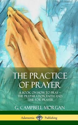 The Practice of Prayer: A Book on How to Pray - The Preparation, Faith and Time for Prayer (Hardcover) by Morgan, G. Campbell