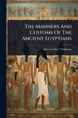 The Manners And Customs Of The Ancient Egyptians by John Gardner Wilkinson (Sir)