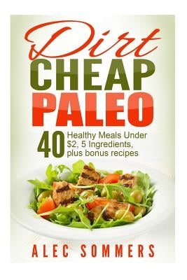 Dirt Cheap Paleo: 40 Meals Under $2 Each With Only Five Ingredients, Plus Bonus Recipes by Sommers, Alec