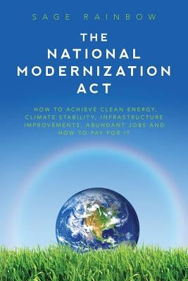 The National Modernization Act: How to achieve clean energy, climate stability, infrastructure improvements, abundant jobs and how to pay for it by Rainbow, Sage