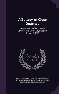 A Battery At Close Quarters: A Paper Read Before The Ohio Commandery Of The Loyal Legion, October 6, 1909 by Neil, Henry Moore