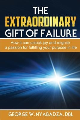 The Extraordinary Gift of Failure: How It Can Unlock Joy and Reignite a Passion for Fulfilling Your Purpose in Life by Nyabadza, George W.