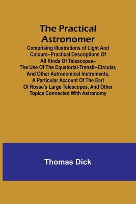 The Practical Astronomer; Comprising illustrations of light and colours--practical descriptions of all kinds of telescopes--the use of the equatorial- by Dick, Thomas