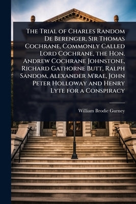 The Trial of Charles Random De Berenger, Sir Thomas Cochrane, Commonly Called Lord Cochrane, the Hon. Andrew Cochrane Johnstone, Richard Gathorne Butt by Gurney, William Brodie