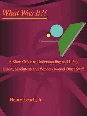 What Was It?!: A Short Guide to Understanding and Using Linux, Macintosh and Windows--and Other Stuff by Leach, Henry, Jr.