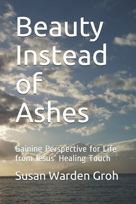 Beauty Instead of Ashes: Gaining Perspective for Life from Jesus' Healing Touch by Groh, Susan Warden