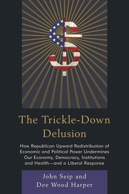 Trickle-Down Delusion: How Republican Upward Redistribution of Economic and Political Power Undermines Our Economy, Democracy, Institutions and Health by Seip, John