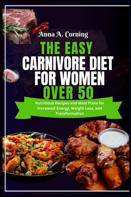 The Easy Carnivore Diet For Women Over 50: Nutritious Recipes and Meal Plans for Increased Energy, Weight Loss, and Transformation by Corning, Anna A.