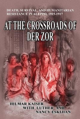 At the Crossroads of Der Zor: Death, Survival, and Humanitarian Resistance in Aleppo, 1915-1917 by Eskijian, Luther