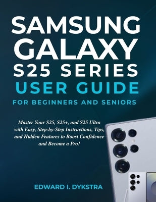 Samsung Galaxy S25 Series User Guide for Beginners and Seniors: Master Your S25, S25+, and S25 Ultra with Easy, Step-by-Step Instructions, Tips, and H by Dykstra, Edward I.