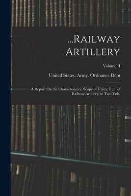 ...Railway Artillery: A Report On the Characteristics, Scope of Utility, Etc., of Railway Artillery, in Two Vols.; Volume II by United States Army Ordnance Dept