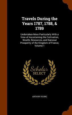 Travels During the Years 1787, 1788, & 1789: Undertaken More Particularly With a View of Ascertaining the Cultivation, Wealth, Resources, and National by Young, Arthur