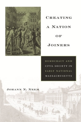 Creating a Nation of Joiners: Democracy and Civil Society in Early National Massachusetts by Neem, Johann N.