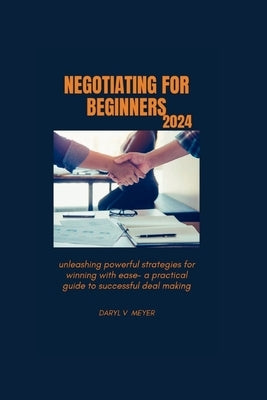 Negotiating for Beginners 2024: Unleashing Powerful Strategies for Winning with Ease - A Practical Guide to Successful Deal Making" by Meyer, Daryl V.