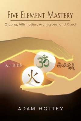 Five Element Mastery: Qigong, Affirmation, Archetypes, and Ritual by Holtey, Adam