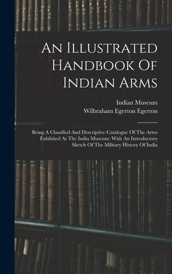 An Illustrated Handbook Of Indian Arms: Being A Classified And Descriptive Catalogue Of The Arms Exhibited At The India Museum: With An Introductory S by Museum, Indian