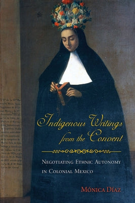 Indigenous Writings from the Convent: Negotiating Ethnic Autonomy in Colonial Mexico by Díaz, Mónica