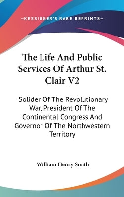 The Life And Public Services Of Arthur St. Clair V2: Solider Of The Revolutionary War, President Of The Continental Congress And Governor Of The North by Smith, William Henry
