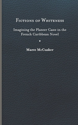 Fictions of Whiteness: Imagining the Planter Caste in the French Caribbean Novel by McCusker, Maeve