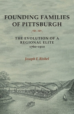 Founding Families of Pittsburgh: The Evolution of a Regional Elite 1760-1910 by Rishel, Joseph F.