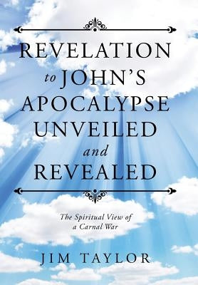 Revelation to John's Apocalypse Unveiled and Revealed: The Spiritual View of a Carnal War by Taylor, Jim