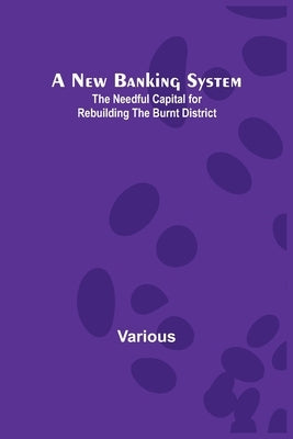 A New Banking System; The Needful Capital for Rebuilding the Burnt District by Various