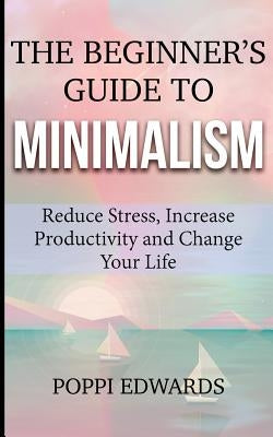 The Beginner's Guide to Minimalism: Reduce Stress, Increase Productivity and Change Your Life by Edwards, Poppi