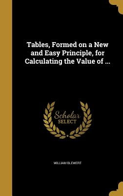 Tables, Formed on a New and Easy Principle, for Calculating the Value of ... by Blewert, William