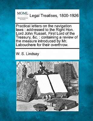 Practical Letters on the Navigation Laws: Addressed to the Right Hon. Lord John Russell, First Lord of the Treasury, &C.: Containing a Review of the M by Lindsay, W. S.