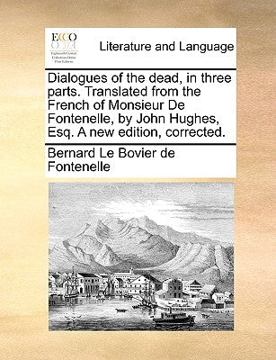 Dialogues of the Dead, in Three Parts. Translated from the French of Monsieur de Fontenelle, by John Hughes, Esq. a New Edition, Corrected. by Fontenelle, Bernard Le Bovier