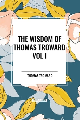 The Wisdom of Thomas Troward Vol I: The Edinburgh and Dore Lectures on Mental Science, the Law and the Word, the Creative Process in the Individual by Troward, Thomas