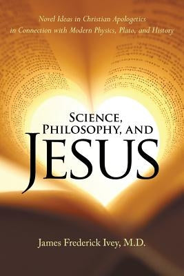 Science, Philosophy, and Jesus: Novel Ideas in Christian Apologetics in Connection with Modern Physics, Plato, and History by Ivey, James Frederick