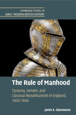 The Rule of Manhood: Tyranny, Gender, and Classical Republicanism in England, 1603-1660 by Gianoutsos, Jamie A.