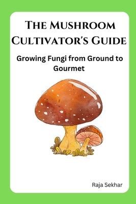 The Mushroom Cultivator's Guide: Growing Fungi from Ground to Gourmet by Sekhar, Raja