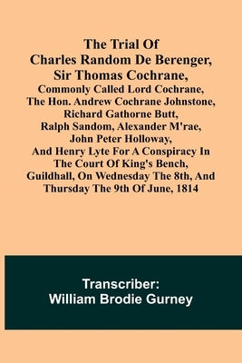 The Trial of Charles Random de Berenger, Sir Thomas Cochrane, commonly called Lord Cochrane, the Hon. Andrew Cochrane Johnstone, Richard Gathorne Butt by Brodie Gurney, William