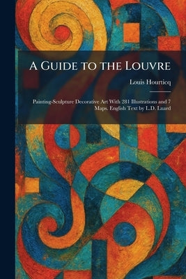 A Guide to the Louvre: Painting-Sculpture Decorative Art With 281 Illustrations and 7 Maps. English Text by L.D. Luard by Hourticq, Louis