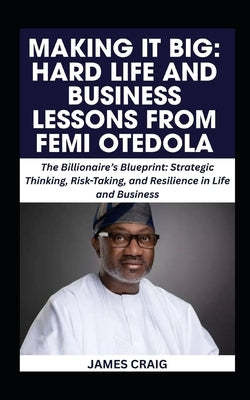 Making It Big: HARD LIFE AND BUSINESS LESSONS FROM FEMI OTEDOLA: The Billionaire's Blueprint: Strategic Thinking, Risk-Taking, and Resilience in Life by Craig, James