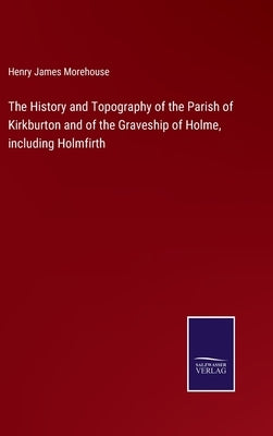 The History and Topography of the Parish of Kirkburton and of the Graveship of Holme, including Holmfirth by Morehouse, Henry James