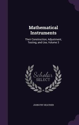 Mathematical Instruments: Their Construction, Adjustment, Testing, and Use, Volume 3 by Heather, John Fry