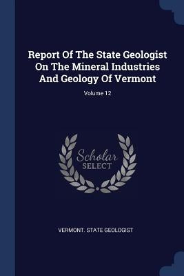 Report Of The State Geologist On The Mineral Industries And Geology Of Vermont; Volume 12 by Geologist, Vermont State