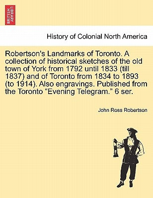 Robertson's Landmarks of Toronto. A collection of historical sketches of the old town of York from 1792 until 1833 (till 1837) and of Toronto from 183 by Robertson, John Ross