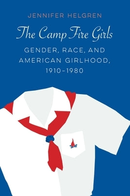 The Camp Fire Girls: Gender, Race, and American Girlhood, 1910-1980 by Helgren, Jennifer